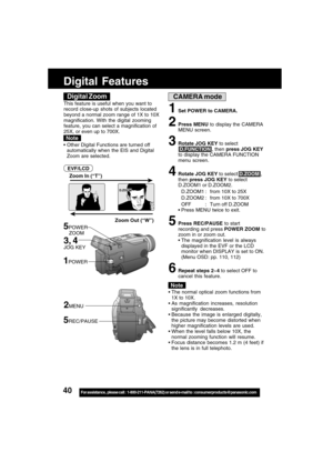 Page 4040For assistance,  please call :  1-800-211-PANA(7262) or send e-mail to : consumerproducts@panasonic.com
CAMERA mode
Zoom Out (“W”) Zoom In (“T”)
5POWER
    ZOOM
D.ZOOM
The normal optical zoom functions from
1X to 10X.
As magnification increases, resolution
significantly decreases.
Because the image is enlarged digitally,
the picture may become distorted when
higher magnification levels are used.
When the level falls below 10X, the
normal zooming function will resume.
Focus distance becomes 1.2 m...