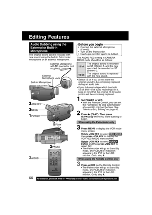 Page 4444For assistance,  please call :  1-800-211-PANA(7262) or send e-mail to : consumerproducts@panasonic.com
Editing Features
External Microphone
with M3 connector (not
supplied)
External
Microphone Jack The original sound can be replaced with
new sound using the built-in Palmcorder
microphone or an external microphone.
Audio Dubbing using the
External or Built-in
Microphone
1Set POWER to VCR.
With the Remote Control, you can set
the Palmcorder to stop automatically
at a specific point on the tape. See...