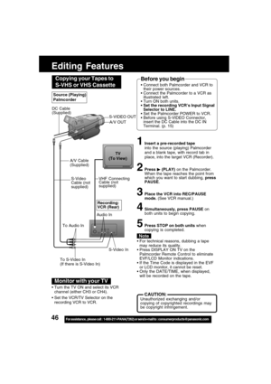 Page 4646For assistance,  please call :  1-800-211-PANA(7262) or send e-mail to : consumerproducts@panasonic.com
Editing Features
S-Video In
VHF Connecting
Cable (not
supplied)TV
(To View)
A/V Cable
(Supplied)
To Audio InRecording:
VCR (Rear)
To S-Video In
(If there is S-Video In)
For technical reasons, dubbing a tape
may reduce its quality.
Press DISPLAY ON TV on the
Palmcorder Remote Control to eliminate
EVF/LCD Monitor indications.
If the Time Code is displayed in the EVF
or LCD monitor, it cannot be...