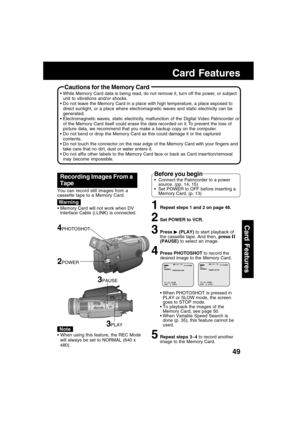 Page 4949
Card Features
1Repeat steps 1 and 2 on page 48.
2Set POWER to VCR.
3Press  (PLAY) to start playback of
the cassette tape. And then, press 
(PAUSE) to select an image.
4Press PHOTOSHOT to record the
desired image to the Memory Card.
When PHOTOSHOT is pressed in
PLAY or SLOW mode, the screen
goes to STOP mode.
To playback the images of the
Memory Card, see page 50.
When Variable Speed Search is
done (p. 35), this feature cannot be
used.
5Repeat steps 3~4 to record another
image to the Memory Card....