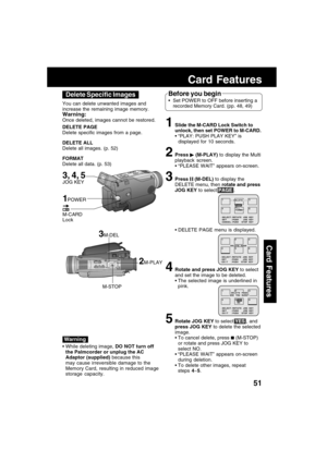 Page 5151
Card Features
Card Features
3M-DEL
M-STOP You can delete unwanted images and
increase the remaining image memory.
Warning:
Once deleted, images cannot be restored.
DELETE PAGE
Delete specific images from a page.
DELETE ALL
Delete all images. (p. 52)
FORMAT
Delete all data. (p. 53)
2M-PLAY
While deleting image, DO NOT turn off
the Palmcorder or unplug the AC
Adaptor (supplied) because this
may cause irreversible damage to the
Memory Card, resulting in reduced image
storage capacity.
Before you begin...