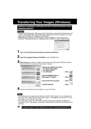 Page 5656For assistance,  please call :  1-800-211-PANA(7262) or send e-mail to : consumerproducts@panasonic.com
Caution
Software Installation (Windows 95 (for ArcSoft Software only)/
98SE/Me/2000/XP)
Please install Palmcorder USB Device Driver first before connecting the Palmcorder and
your PC using USB Cable. Once Palmcorder USB Device Driver is installed, you must
restart your computer for installation to take effect.
Restarting the computer not only applies to Driver installation, but must be done...