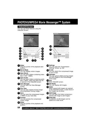 Page 6464For assistance,  please call :  1-800-211-PANA(7262) or send e-mail to : consumerproducts@panasonic.com
Settings
You can open the “Compression
Settings” screen. (p. 69)
E-mail
You can attach the compressed image
to your e-mail.
Uploader
You can upload edited moving images
and still images to the PictureStage
home page.
Exit
Exits VideoGift screen.
Still Mode
You can display still images.
Slider
When several still images are opened
in the VideoGift screen, a slide show of
the images can be done.
Add...