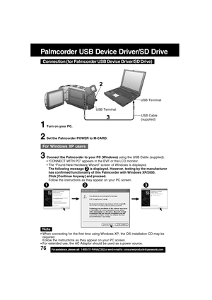 Page 7676For assistance,  please call :  1-800-211-PANA(7262) or send e-mail to : consumerproducts@panasonic.com
Palmcorder USB Device Driver/SD Drive
3
2
USB TerminalUSB Terminal
1Turn on your PC.
2Set the Palmcorder POWER to M-CARD.
3Connect the Palmcorder to your PC (Windows) using the USB Cable (supplied).
“CONNECT WITH PC” appears in the EVF or the LCD monitor.
The “Found New Hardware Wizard” screen of Windows is displayed.
The following message       is displayed. However, testing by the manufacturer...