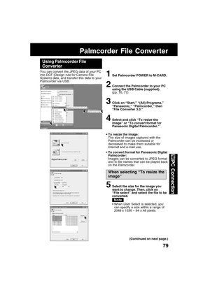 Page 7979
PC Connection
Palmcorder File Converter
Using Palmcorder File
Converter
You can convert the JPEG data of your PC
into DCF (Design rule for Camera File
System) data, and transfer this data to your
Palmcorder via USB.
1Set Palmcorder POWER to M-CARD.
2Connect the Palmcorder to your PC
using the USB Cable (supplied).
(pp. 76, 77)
3Click on “Start,” “(All) Programs,”
“Panasonic,” “Palmcorder,” then
“File Converter 3.0.”
4Select and click “To resize the
image” or “To convert format for
Panasonic Digital...