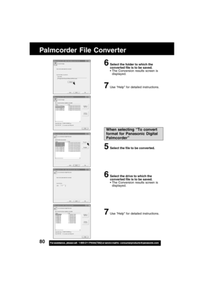 Page 8080For assistance,  please call :  1-800-211-PANA(7262) or send e-mail to : consumerproducts@panasonic.com
Palmcorder File Converter
6Select the folder to which the
converted file is to be saved.
The Conversion results screen is
displayed.
7Use “Help” for detailed instructions.
When selecting “To convert
format for Panasonic Digital
Palmcorder”
5Select the file to be converted.
6Select the drive to which the
converted file is to be saved.
The Conversion results screen is
displayed.
7Use “Help” for...