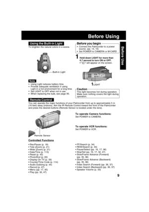Page 99
Before Use
Before Using
To operate Camera functions:
Set POWER to CAMERA.
To operate VCR functions:
Set POWER to VCR. You can operate the major functions of your Palmcorder from up to approximately 5 m
(16 feet) away (indoors). Aim the IR Remote Control toward the front of the Palmcorder
and press the desired buttons (Remote Sensor is located under the lens).
Remote Control
aaaa
Remote Sensor
Controlled Functions
• Rec/Pause (p. 18)
 Tele (Zoom) (p. 21)
 Wide (Zoom) (p. 21)
 Date/Time (p. 113)
...