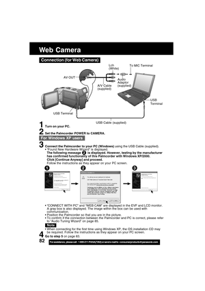 Page 8282For assistance,  please call :  1-800-211-PANA(7262) or send e-mail to : consumerproducts@panasonic.com
Web Camera
Connection (for Web Camera)
A/V Cable
(supplied)
Audio
Adaptor
(supplied)
To MIC Terminal
USB
Terminal
USB Cable (supplied)
AV OUT
USB Terminal
1Turn on your PC.
2Set the Palmcorder POWER to CAMERA.
3Connect the Palmcorder to your PC (Windows) using the USB Cable (supplied).
“Found New Hardware Wizard” is displayed.
The following message        is displayed. However, testing by the...