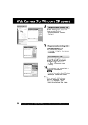 Page 8686For assistance,  please call :  1-800-211-PANA(7262) or send e-mail to : consumerproducts@panasonic.com
Web Camera (For Windows XP users)
8The person calling (inviting) side
Double-click a person to call from
those currently [on-line].
“xxxx-conversation” screen is
displayed.
9The person calling (inviting) side
Click [Start Camera] in the
“xxx-conversation” screen.
A message inviting the other person
is displayed.
The invited person side
A message asking if the person
accepts or declines is...