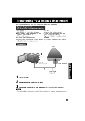 Page 9191
PC Connection
Transferring Your  Images  (Macintosh)
You can transfer images from your Palmcorder tape to your Macintosh.
Mac OS 9.0~9.1
Mac OS 8.6~9.1 (for ArcSoft Software)
iMac, iBook or Power Macintosh
® G3 with
USB port or Power Mac™ G4
RAM: 64 MB or more
CD-ROM drive (for installation)
System Requirements
(for Built-in SD Drive/ArcSoft Software)
USB Port
Mouse or other pointing device
210 MB minimum available hard disk
space (for ArcSoft Software)
High color (16 bit) or more (for...