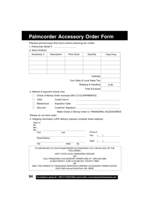 Page 9494For assistance,  please call :  1-800-211-PANA(7262) or send e-mail to : consumerproducts@panasonic.com
Palmcorder Accessory Order Form
TO OBTAIN ANY OF OUR PALMCORDER ACCESSORIES YOU CAN DO ANY OF THE
FOLLOWING:
VISIT YOUR LOCAL PANASONIC DEALER
OR
CALL PANASONIC’S ACCESSORY ORDER LINE AT 1-800-332-5368
[6 AM-5 PM M-F, 6 AM-10:30 AM SAT, PACIFIC TIME]
OR
MAIL THIS ORDER TO: PANASONIC SERVICES COMPANY ACCESSORY ORDER OFFICE
20421 84th Avenue South Kent, WA. 98032
Ship To:
Mr.
Mrs.
Ms.
First Last
Street...