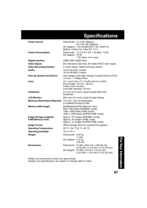 Page 9797
For Your  Information
Specifications
Power Source:Palmcorder: 7.2 V DC (Battery)
7.8 V DC (AC Adaptor)
AC Adaptor: 110/120/220/240 V AC, 50/60 Hz
Battery: Lithium-Ion Type DC 7.2 V
Power Consumption:Palmcorder : 7.2 V/7.8 V DC 7 W (Max. 10 W)
AC Adaptor : 18 W
1 W (when not in use.)
Digital InterfaceUSB/i.LINK (IEEE1394)
Video Signal:EIA Standard (525 lines, 60 fields) NTSC color signal
Video Recording System:2 rotary heads, helical scanning system
Audio:12 bit (32 kHz) 4 tracks
16 bit (48 kHz) 2...