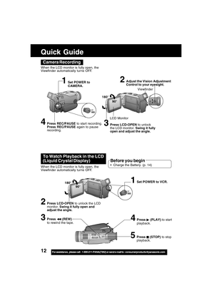 Page 1212For assistance,  please call :  1-800-211-PANA(7262) or send e-mail to : consumerproducts@panasonic.com
Camera Recording
When the LCD monitor is fully open, the
Viewfinder automatically tur ns OFF.
180°
90°
LCD Monitor
2Adjust the Vision Adjustment
Control to your eyesight.
4Press REC/PAUSE to start recording.
Press REC/PAUSE again to pause
recording.
Viewfinder
1Set POWER to
CAMERA.
3Press LCD-OPEN to unlock
the LCD monitor. Swing it fully
open and adjust the angle.
To Watch Playback in the LCD...