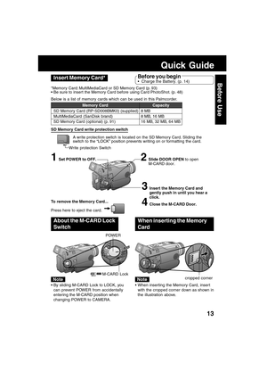 Page 1313
Before UseInsert Memory Card*
3Insert the Memory Card and
gently push in until you hear a
click.
4Close the M-CARD Door.
2Slide DOOR OPEN to open
M-CARD door.1Set POWER to OFF.
Quick Guide
Before you begin
 Charge the Battery. (p. 14)
*Memory Card: MultiMediaCard or SD Memory Card (p. 93)
 Be sure to insert the Memory Card before using Card PhotoShot. (p. 48)
Below is a list of memory cards which can be used in this Palmcorder.
Memory Card
SD Memory Card (RP-SD008BMK0) (supplied)
MultiMediaCard...