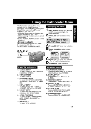 Page 1717
Before Use
APress JOG KEY to set your selection.
BRotate JOG KEY to select a menu
item.
CPress JOG KEY to set your selection.
 The “” mark indicates selection.
DPress MENU to exit the menu.
The Palmcorder features three menu
displays: one for CAMERA mode
(recording), one for M-CARD (Memory Card
Photo Mode) and one for VCR mode
(Playback). (pp. 106~110)
Using the Palmcorder Menu
 While the Menu screen is displayed, you
cannot record on or play a tape.
 While recording, the Menu screen cannot
be...