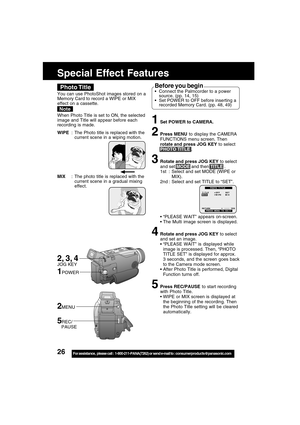 Page 2626For assistance,  please call :  1-800-211-PANA(7262) or send e-mail to : consumerproducts@panasonic.com
Special Effect Features
1Set POWER to CAMERA.
2Press MENU to display the CAMERA
FUNCTIONS menu screen. Then
rotate and press JOG KEY to select
PHOTO TITLE .
3Rotate and press JOG KEY to select
and set MODE and then TITLE .
1st : Select and set MODE (WIPE or
MIX).
2nd : Select and set TITLE to “SET”.
 “PLEASE WAIT” appears on-screen.
 The Multi image screen is displayed.
4Rotate and press JOG KEY to...