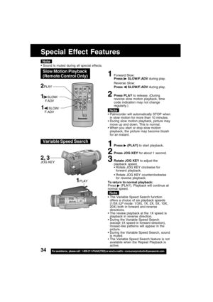 Page 3434For assistance,  please call :  1-800-211-PANA(7262) or send e-mail to : consumerproducts@panasonic.com
Special Effect Features
Note
1Forward Slow:
Press  SLOW/F.ADV during play.
Reverse Slow:
Press 
 SLOW/F.ADV during play.
2Press PLAY to release. (During
reverse slow motion playback, time
code indication may not change
regularly.)
 Palmcorder will automatically STOP when
in slow motion for more than 10 minutes.
 During slow motion playback, picture may
move up and down. This is normal.
 When you...