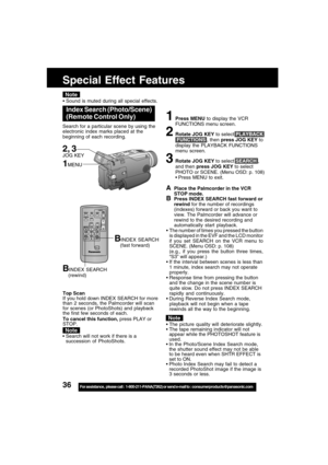 Page 3636For assistance,  please call :  1-800-211-PANA(7262) or send e-mail to : consumerproducts@panasonic.com
BINDEX SEARCH
    (rewind)
Top Scan
If you hold down INDEX SEARCH for more
than 2 seconds, the Palmcorder will scan
for scenes (or PhotoShots) and playback
the first few seconds of each.
To cancel this function, press PLAY or
STOP.
BINDEX SEARCH
    (fast forward)
APlace the Palmcorder in the VCR
STOP mode.
BPress INDEX SEARCH fast forward or
rewind for the number of recordings
(indexes) forward or...