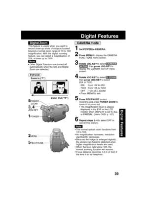 Page 3939
Digital Features
CAMERA mode
Zoom Out (“W”) Zoom In (“T”)
5POWER
    ZOOM
D.ZOOM
 The normal optical zoom functions from
1X to 10X.
 As magnification increases, resolution
significantly decreases.
 Because the image is enlarged digitally,
the picture may become distorted when
higher magnification levels are used.
 When the level falls below 10X, the
normal zooming function will resume.
 Focus distance becomes 1.2 m (4 feet) if
the lens is in full telephoto.
1Set POWER to CAMERA.
2Press MENU to...