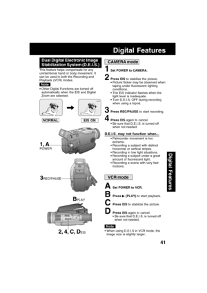 Page 4141
Digital Features
Digital Features
EIS ON NORMAL
1Set POWER to CAMERA.
2Press EIS to stabilize the picture.
 Picture flicker may be observed when
taping under fluorescent lighting
conditions.
 The EIS indicator flashes when the
light level is inadequate.
 Turn D.E.I.S. OFF during recording
when using a tripod.
3Press REC/PAUSE to start recording.
4Press EIS again to cancel.
 Be sure that D.E.I.S. is turned off
when not needed.
Dual Digital Electronic Image
Stabilization System (D.E.I.S.)
This...