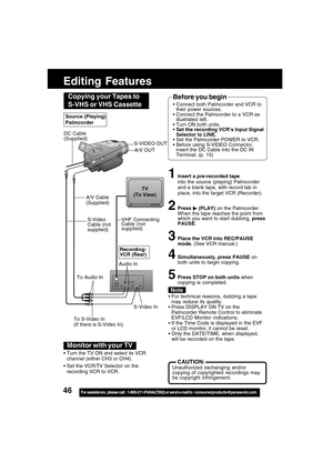 Page 4646For assistance,  please call :  1-800-211-PANA(7262) or send e-mail to : consumerproducts@panasonic.com
Editing Features
S-Video In
VHF Connecting
Cable (not
supplied)TV
(To View)
A/V Cable
(Supplied)
To Audio InRecording:
VCR (Rear)
To S-Video In
(If there is S-Video In)
 For technical reasons, dubbing a tape
may reduce its quality.
 Press DISPLAY ON TV on the
Palmcorder Remote Control to eliminate
EVF/LCD Monitor indications.
 If the Time Code is displayed in the EVF
or LCD monitor, it cannot be...