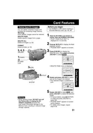 Page 5151
Card Features
Card Features
3M-DEL
M-STOP You can delete unwanted images and
increase the remaining image memory.
Warning:
Once deleted, images cannot be restored.
DELETE PAGE
Delete specific images from a page.
DELETE ALL
Delete all images. (p. 52)
FORMAT
Delete all data. (p. 53)
2M-PLAY
 While deleting image, DO NOT turn off
the Palmcorder or unplug the AC
Adaptor (supplied) because this
may cause irreversible damage to the
Memory Card, resulting in reduced image
storage capacity.
Before you begin...