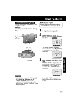 Page 5353
Card Features
Card Features
1Do steps 1 and 2 on page 51.
2Press  (M-DEL) to display the
DELETE menu, then rotate and press
JOG KEY to select FORMAT .
 The screen below is displayed.
 To cancel format, press 
 (M-STOP)
or rotate and press JOG KEY to
select NO.
3Rotate and press JOG KEY to select
 YES .
 “PLEASE WAIT” is displayed on the
screen as all image data is deleted
from Memory Card. Deletion is
complete when “NO PICTURE” is
displayed.
 Press 
 (M-STOP) to return to the
Card PhotoShot REC...