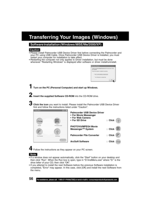 Page 5656For assistance,  please call :  1-800-211-PANA(7262) or send e-mail to : consumerproducts@panasonic.com
Caution
Software Installation (Windows 98SE/Me/2000/XP)
 Please install Palmcorder USB Device Driver first before connecting the Palmcorder and
your PC using USB Cable. Once Palmcorder USB Device Driver is installed, you must
restart your computer for installation to take effect.
 Restarting the computer not only applies to Driver installation, but must be done
whenever “Restarting Windows” is...