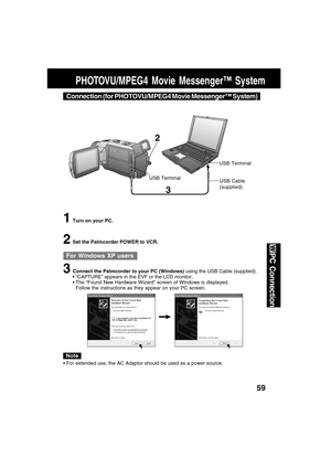 Page 5959
PC Connection
PHOTOVU/MPEG4 Movie Messenger™ System
3
2
USB TerminalUSB Terminal
1Turn on your PC.
2Set the Palmcorder POWER to VCR.
3Connect the Palmcorder to your PC (Windows) using the USB Cable (supplied).
 “CAPTURE” appears in the EVF or the LCD monitor.
 The “Found New Hardware Wizard” screen of Windows is displayed.
Follow the instructions as they appear on your PC screen.
USB Cable
(supplied)
Connection (for PHOTOVU/MPEG4 Movie Messenger™ System)
For Windows XP users
Note
 For extended use,...