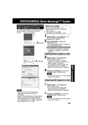 Page 6767
PC Connection
Attaching Motion images to e-mail
3Repeat steps 4~6 on page 65 to
select a Motion Image.
 If sending a portion of a Motion
image, see “Sending a Portion of a
Motion Image” on page 68.
 To compress a Motion image, see
“Setting the Size and Quality of
Motion and Still Image” on page 69.
4Clicking on [E-Mail] will convert the
selected image to WMV format.
 Follow the instructions as they appear
on your PC screen.
PHOTOVU/MPEG4 Movie Messenger™ System
4, 4E-Mail
Attaching Still images to...