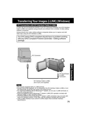 Page 7171
PC Connection
Transferring Your Images (i.LINK) (Windows)
DV Interface Cable (i.LINK)
(6-to-4 pin) (not supplied)
PC Connector
DV Input/Output
(i.LINK)
Connector
PC Connection with DV Interface Cable (i.LINK)
Our DVC being OHCI compliant should have no problem working
with any OHCI compliant Firewire Card/video - Editing software
package.
A video clip can be transferred directly to your PC (Personal Computer) via a DV Interface
Cable (i.LINK) (not supplied) using products and software from a number of...