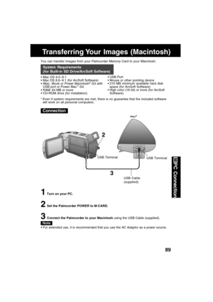 Page 8989
PC Connection
Transferring Your  Images  (Macintosh)
You can transfer images from your Palmcorder Memory Card to your Macintosh.
 Mac OS 9.0~9.1
 Mac OS 8.6~9.1 (for ArcSoft Software)
 iMac, iBook or Power Macintosh
® G3 with
USB port or Power Mac™ G4
 RAM: 64 MB or more
 CD-ROM drive (for installation)
System Requirements
(for Built-in SD Drive/ArcSoft Software)
 USB Port
 Mouse or other pointing device
 210 MB minimum available hard disk
space (for ArcSoft Software)
 High color (16 bit) or...