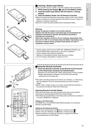 Page 1111
1
3 2
1
1
15˚
15˚
15˚ 15˚
ZOOM
INDEX INDEX
SELECT
STORESTOP
KL∫
OSD
COUNTER
V/REW
STILL ADV
OFF/ON
P.B.DIGITAL
DATE/
TIME
RESET
TITLE T
W
sVOLr¥RECMULTI/
P-IN-PPHOTO
SHOTSTART/
STOP
A.DUB
PLAY
PAUSE
FF/W
STILL ADV
MENU
ITEMSET
61 5
;ED
VAR.
SEARCHP.B.
ZOOM
21
ªInserting a Button-type Battery
Before using the remote controller, insert the supplied button-type battery.
1While pressing the Stopper 1, pull out the Battery Holder.
2Insert the button-type battery with the imprint (r) facing 
upward.
3Insert...