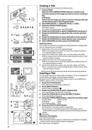 Page 4242
Creating a Title
You can create a title and record on a Memory Card.
1Camera Mode: 
Slide the [STILL/MPEG4/VOICE] Selector to [STILL] and 
point the camera at the image you want to use for creating a 
title.
VCR Mode:
Search for the image you want to use for creating a title and 
set the Palmcorder to Still Playback Mode.
2Set [CARD SETUP] >> [CREATE TITLE] >> [YES].
3Press the [PHOTO SHOT] Button.
≥The title is stored.
≥To perform PhotoShot again, select [RETURN].
4Rotate the [PUSH] Dial to select...