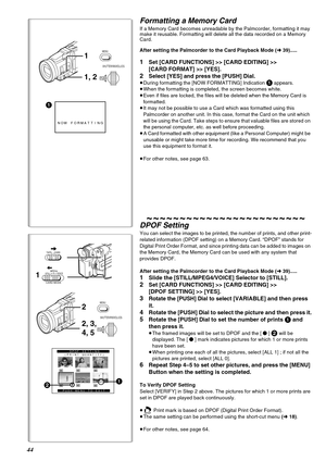 Page 4444
1
NOW FORMATTING
1, 2 1
MENU
PUSH
SHUTTER/IRIS/VOL/JOG
1
TAPE
CARD
STILLVOICE MPEG4
CARD MODE
DPOF SETTING
(PRINT QUANTITY)
PUSH MENU TO EXIT21
2, 3, 
4, 5 2
MENU
PUSH
SHUTTER/IRIS/VOL/JOG
Formatting a Memory Card 
If a Memory Card becomes unreadable by the Palmcorder, formatting it may 
make it reusable. Formatting will delete all the data recorded on a Memory 
Card.
After setting the Palmcorder to the Card Playback Mode (l39).....
1Set [CARD FUNCTIONS] >> [CARD EDITING] >> 
[CARD FORMAT] >> [YES]....