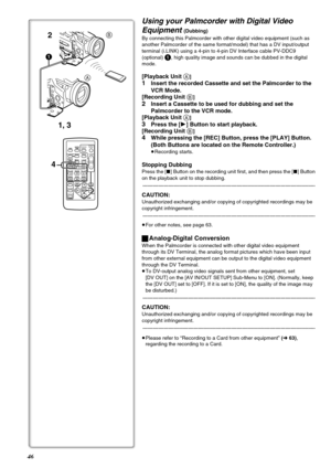 Page 4646
Using your Palmcorder with Digital Video 
Equipment 
(Dubbing) 
By connecting this Palmcorder with other digital video equipment (such as 
another Palmcorder of the same format/model) that has a DV input/output 
terminal (i.LINK) using a 4-pin to 4-pin DV Interface cable PV-DDC9 
(optional) 
1, high quality image and sounds can be dubbed in the digital 
mode.
[Playback Unit A]
1Insert the recorded Cassette and set the Palmcorder to the 
VCR Mode.
[Recording Unit 
B]
2Insert a Cassette to be used for...