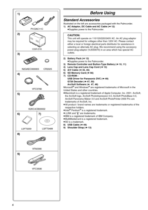 Page 66
2)
CGR-D16
4)
VFC3766
3)
N2QAEC000003 CR2025
1)
PV-DAC11C
K2KC4CB00002
5)
VFC3506
9)
LSFT0259
6)
LSFT0489
7)
8)
VFA0366
Before Using
Standard Accessories
Illustrated on the left are accessories packaged with the Palmcorder.
1) AC Adaptor, DC Cable and AC Cable (l12)
≥Supplies power to the Palmcorder.
CAUTION:
This unit will operate on 110/120/220/240V AC. An AC plug adaptor 
may be required for voltages other than 120V AC. Please contact 
either a local or foreign electrical parts distributor for...