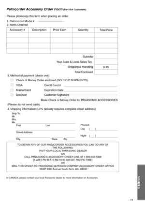 Page 7171
Palmcorder Accessory Order Form (For USA Customers)
In CANADA, please contact your local Panasonic dealer for more information on Accesories.
TO OBTAIN ANY OF OUR PALMCORDER ACCESSORIES YOU CAN DO ANY OF 
THE FOLLOWING: 
VISIT YOUR LOCAL PANASONIC DEALER 
OR 
CALL PANASONIC’S ACCESSORY ORDER LINE AT 1-800-332-5368 
[6 AM-5 PM M-F, 6 AM-10:30 AM SAT, PACIFIC TIME] 
OR 
MAIL THIS ORDER TO: PANASONIC SERVICES COMPANY ACCESSORY ORDER OFFICE 
20421 84th Avenue South Kent, WA. 98032
Ship To: 
Mr.
Mrs.
Ms....