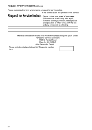 Page 7474
Request for Service Notice (USA only)
Mail this completed form and your Proof of Purchase along with  your  unit to: 
Panasonic Services Company 
1705 N. Randall Road 
Elgin, IL. 60123-7847 
Attn: Camcorder Repair             
Request for Service Notice:   
Please photocopy this form when making a request for service notice.     
In the unlikely event this product needs service.      
Please include your proof of purchase. 
(Failure to due so will delay your repair.)            
To further speed...