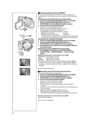 Page 4444
R:0h20mMPEG4
R:0h20mVOICE
3
1
MENU
1, 2CARD MODETAPECARD
OFFONMODE
PUSHSHUTTER/IRIS/
VOL/JOG
ªRecording Moving Pictures (MPEG4)
You can record moving pictures on a Memory Card for e-mailing. The 
recorded data can be also played back on a computer with Windows Media 
Player.
Recording from the Palmcorder Lens (Camera Mode)
1Slide the [TAPE/CARD/CARD MODE] Selector to [CARD].
2Slide the [TAPE/CARD/CARD MODE] Selector to 
[CARD MODE] until the [MPEG4] Indication appears.
3Press the Recording Start/Stop...