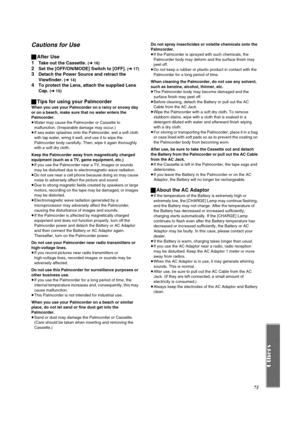 Page 7373
Cautions for Use
ªAfter Use
1
Take out the Cassette. (l 16)
2Set the [OFF/ON/MODE] Switch to [OFF]. (l 17)
3Detach the Power Source and retract the 
Viewfinder. 
(l 14)
4To protect the Lens, attach the supplied Lens 
Cap. 
(l 15)
ªTips for using your Palmcorder
When you use your Palmcorder on a rainy or snowy day 
or on a beach, make sure that no water enters the 
Palmcorder.
≥Water may cause the Palmcorder or Cassette to 
malfunction. (Irreparable damage may occur.)
≥If sea water splashes onto the...