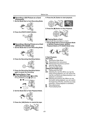 Page 11Before Use
-11-
ªRecording a Still Picture on a Card 
(Photoshot)
1
Set the Mode Dial to Card Recording Mode.
2Press the [PHOTO SHOT] Button.
ªRecording a Moving Picture on a Card 
(MPEG4) (PV-GS200 only)
1
Set the Mode Dial to Card Recording Mode.
2Press the Recording Start/Stop Button.
3Press the Recording Start/Stop Button 
again to pause the recording.
ªPlaying Back a Tape
1Set the [OFF/ON] Switch 1 to [ON].
≥The [POWER] Lamp 2 lights up.
2Set the Mode Dial to Tape Playback Mode.
3Press the [6]...