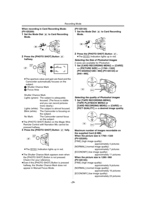 Page 29Recording Mode
-29-
When recording in Card Recording Mode:
(PV-GS200)
1Set the Mode Dial (39) to Card Recording 
Mode.
2Press the [PHOTO SHOT] Button (47) 
halfway.
≥The aperture value and gain are fixed and the 
Camcorder automatically focuses on the 
subject.
1Shutter Chance Mark
2Focus Area
Shutter Chance Mark
Lights (green): The subject is adequately 
focused. (The focus is stable 
and you can record pictures 
more clearly.)
Lights (white): The subject is almost focused.
Blink (white): The Camcorder...