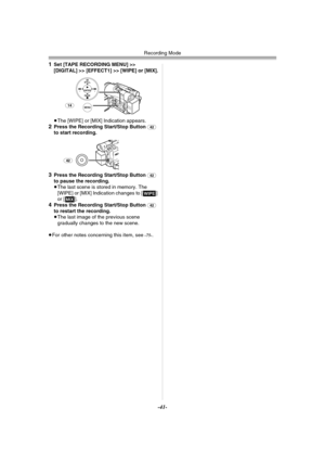 Page 41Recording Mode
-41-
1Set [TAPE RECORDING MENU] >> 
[DIGITAL] >> [EFFECT1] >> [WIPE] or [MIX].
≥The [WIPE] or [MIX] Indication appears.
2Press the Recording Start/Stop Button (42) 
to start recording.
3Press the Recording Start/Stop Button (42) 
to pause the recording.
≥The last scene is stored in memory. The 
[WIPE] or [MIX] Indication changes to [B] 
or [C].
4Press the Recording Start/Stop Button (42) 
to restart the recording.
≥The last image of the previous scene 
gradually changes to the new scene....