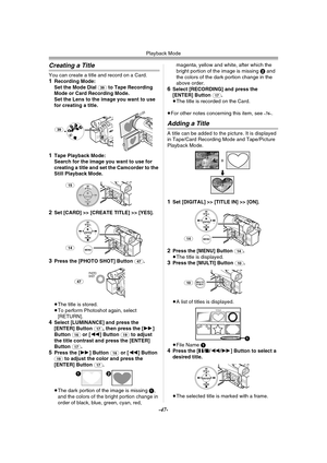 Page 47Playback Mode
-47-
Creating a Title
You can create a title and record on a Card.1Recording Mode:
Set the Mode Dial (39) to Tape Recording 
Mode or Card Recording Mode. 
Set the Lens to the image you want to use 
for creating a title.
1Tape Playback Mode:
Search for the image you want to use for 
creating a title and set the Camcorder to the 
Still Playback Mode.
2Set [CARD] >> [CREATE TITLE] >> [YES].
3Press the [PHOTO SHOT] Button (47).
≥The title is stored.
≥To perform Photoshot again, select...