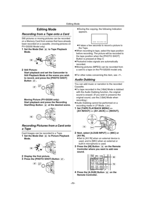 Page 51Editing Mode
-51-
Editing Mode
Recording from a Tape onto a Card 
Still pictures or moving pictures can be recorded 
on a Memory Card from scenes that have already 
been recorded on a cassette. (moving pictures on 
PV-GS200 Model only)
1Set the Mode Dial (39) to Tape Playback 
Mode.
2Still Picture:
Start playback and set the Camcorder to 
Still Playback Mode at the scene you wish 
to record, and press the [PHOTO SHOT] 
Button 
(47).
Moving Picture (PV-GS200 only):
Start playback and press the Recording...