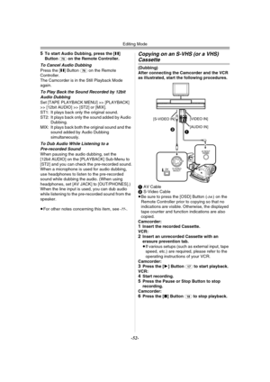 Page 52Editing Mode
-52-
5To start Audio Dubbing, press the [;] 
Button (76) on the Remote Controller.
To Cancel Audio DubbingPress the [;] Button (76) on the Remote 
Controller.
The Camcorder is in the Still Playback Mode 
again.
To Play Back the Sound Recorded by 12bit 
Audio Dubbing
Set [TAPE PLAYBACK MENU] >> [PLAYBACK] 
>> [12bit AUDIO] >> [ST2] or [MIX].
ST1: It plays back only the original sound.
ST2: It plays back only the sound added by Audio 
Dubbing.
MIX: It plays back both the original sound and the...