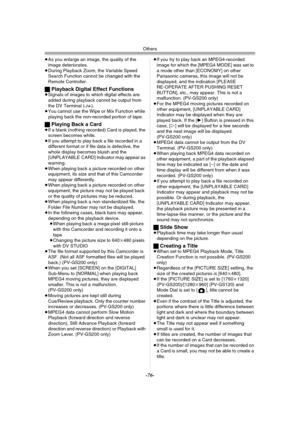 Page 76Others
-76-
≥As you enlarge an image, the quality of the 
image deteriorates.
≥During Playback Zoom, the Variable Speed 
Search Function cannot be changed with the 
Remote Controller.
ªPlayback Digital Effect Functions≥Signals of images to which digital effects are 
added during playback cannot be output from 
the DV Terminal (
-14-).
≥You cannot use the Wipe or Mix Function while 
playing back the non-recorded portion of tape.
ªPlaying Back a Card ≥If a blank (nothing recorded) Card is played, the...