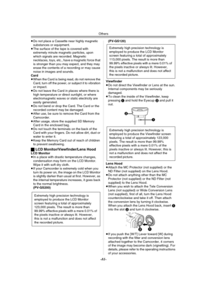 Page 81Others
-81-
≥Do not place a Cassette near highly magnetic 
substances or equipment.
≥The surface of the tape is covered with 
extremely minute magnetic particles, upon 
which signals are recorded. Magnetic 
necklaces, toys, etc., have a magnetic force that 
is stronger than you may expect, and they may 
erase the contents of a recording or may cause 
noise in images and sounds.
Card
≥When the Card is being read, do not remove the 
Card, turn off the power, or subject it to vibration 
or impact.
≥Do not...