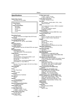 Page 85Others
-85-
Specifications
Digital Video Camera
Information for your safety
Recording Format:
Mini DV (Consumer-use Digital Video SD Format)
Tape Used: 
6.35 mm digital video tape
Recording/Playback Time:
SP: 80 min.; LP: 120 min. (with DVM80)
Video
Recording System:
Digital Component
Television System:
EIA Standard: 525 lines, 60 fields NTSC color signal
Audio
Recording System:
PCM Digital Recording
16 bit (48 kHz/2ch), 12 bit (32 kHz/4ch)
Image Sensor:
1/6-inch 3CCD Image Sensor
(PV-GS200)
(Effective...